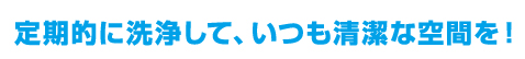 定期的に洗浄して、いつも清潔な空間を!